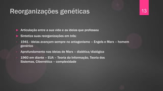 Reorganizações genéticas                                                   13


    Articulação entre a sua vida e as ideias que professou
    Sintetiza suas reorganizações em três:
 •   1941 - ideias avançam sempre no antagonismo – Engels e Marx – homem
     genérico
 •   Aprofundamento nas ideias de Marx – dialética/dialógica
 •   1960 em diante – EUA – Teoria da Informação, Teoria dos
     Sistemas, Cibernética – complexidade
 