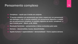 Pensamento complexo                                                                 14


    Complexus – aquilo que é tecido em conjunto
    “É preciso substituir um pensamento que isola e separa por um pensamento
     que distingue e une. E preciso substituir um pensamento disjuntivo e redutor
     por um pensamento complexo, no sentido originário do termo „complexus‟: o
     que é tecido junto”. (Morin, p.18, 2004)
    Revolução Iluminista – pensamentos e ideias conduzidas pela razão
    Demens – descomedidos, loucos, descontrolados
    Sujeito humano = sapientalidade + dementalidade = Homo sapiens demens
 