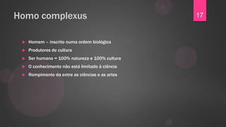 Homo complexus                                    17


    Homem – inscrito numa ordem biológica
    Produtores de cultura
    Ser humano = 100% natureza e 100% cultura
    O conhecimento não está limitado à ciência
    Rompimento da entre as ciências e as artes
 