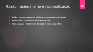 Razão, racionalismo e racionalização                               18


    Razão – mecanismo mental traduzido em um conjunto de regras
    Racionalismo – adequação entre meios e fins
    Racionalização – fechamento da razão dentro da sua esfera
 