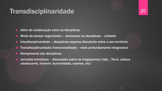 Transdisciplinaridade                                                                20


    Além da colaboração entre as disciplinas
    Modo de pensar organizador – atravessar as disciplinas – unidade
    Interdisciplinaridade – disciplinas separas discutindo sobre o seu território
    Transdisciplinaridade/transversalidade – mais profundamente integradora
    Rompimento das disciplinas
    Jornadas temáticas – discussões sobre os megapontos (vida, , Terra, cultura
     adolescente, homem, humanidade, cosmos, etc)
 