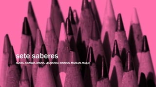 sete saberes
ALANA, AMANDA, BRUNA, LEONARDO, MARCOS, MARLON, MASAI
 