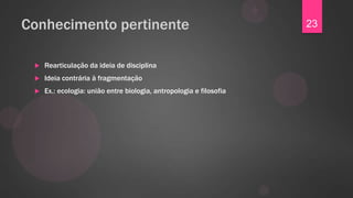 Conhecimento pertinente                                              23


    Rearticulação da ideia de disciplina
    Ideia contrária à fragmentação
    Ex.: ecologia: união entre biologia, antropologia e filosofia
 