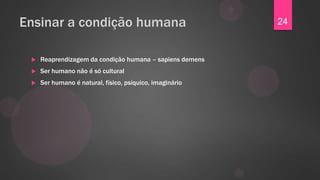 Ensinar a condição humana                                 24


    Reaprendizagem da condição humana – sapiens demens
    Ser humano não é só cultural
    Ser humano é natural, físico, psíquico, imaginário
 