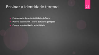 Ensinar a identidade terrena                            25


    Ensinamento da sustentabilidade da Terra
    Planeta sustentável – viável às futuras gerações
    Planeta insustentável = irritabilidade
 