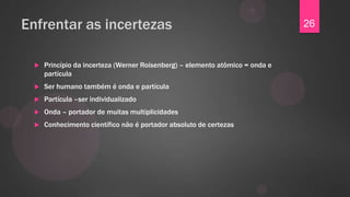 Enfrentar as incertezas                                                        26


     Princípio da incerteza (Werner Roisenberg) – elemento atômico = onda e
      partícula
     Ser humano também é onda e partícula
     Partícula –ser individualizado
     Onda – portador de muitas multiplicidades
     Conhecimento científico não é portador absoluto de certezas
 