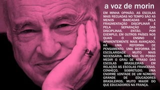 a voz de morin
EM MINHA OPINIÃO, AS ESCOLAS
MAIS RECUADAS NO TEMPO SÃO AS
MENOS        MARCADAS      PELA
FRAGMENTAÇÃO DISCIPLINAR E
PELA       SEPARAÇÃO        DAS
DISCIPLINAS,      ENTÃO,    POR
EXEMPLO, EM OUTROS PAÍSES NOS
QUAIS      O       ENSINO     É
APARENTEMENTE MAIS AVANÇADO,
HÁ     UMA       REFORMA     DE
PENSAMENTO, UMA REFORMA DE
ESCOLARIDADE       MUITO   MAIS
NECESSÁRIA. MAS NÃO, EU POSSO
MEDIR O GRAU DE ATRASO DAS
ESCOLAS       BRASILEIRAS    EM
RELAÇÃO AS ESCOLAS FRANCESAS.
CONHEÇO,      SOBRETUDO,    UMA
ENORME VONTADE DE UM NÚMERO
GRANDE       DE      EDUCADORES
BRASILEIROS, MUITO MAIOR DO
QUE EDUCADORES NA FRANÇA.
 