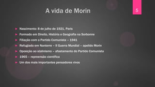 A vida de Morin                           5


   Nascimento: 8 de julho de 1921, Paris
   Formado em Direito, História e Geografia na Sorbonne
   Filiação com o Partido Comunista – 1941
   Refugiado em Nanterre – II Guerra Mundial – apelido Morin
   Oposição ao stalinismo – afastamento do Partido Comunista
   1965 – repreensão científica
   Um dos mais importantes pensadores vivos
 