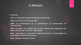 O Método                                            7


   6 volumes
•   1977: La Nature de la nature (A Natureza da Natureza)
•   1980: La vie de la vie (A vida da Vida)
•   1986: La Connaissance de la connaissance (O conhecimento do
    conhecimento)
•   1991: Les Idées. Leur habitat, leur vie, leur moeurs, leur organisation (As
    ideias: habitat, vida, costumes, organização)
•   2001: L‟Humanité de l‟humanité: L‟indentité humaine (A humanidade da
    humanidade: a identidade humana)
•   2004: L‟Éthique complexe (A ética)
 
