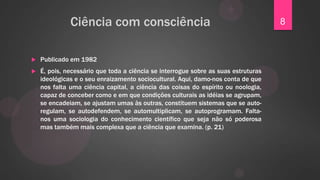 Ciência com consciência                                               8


   Publicado em 1982
   É, pois, necessário que toda a ciência se interrogue sobre as suas estruturas
    ideológicas e o seu enraizamento sociocultural. Aqui, damo-nos conta de que
    nos falta uma ciência capital, a ciência das coisas do espírito ou noologia,
    capaz de conceber como e em que condições culturais as idéias se agrupam,
    se encadeiam, se ajustam umas às outras, constituem sistemas que se auto-
    regulam, se autodefendem, se automultiplicam, se autoprogramam. Falta-
    nos uma sociologia do conhecimento científico que seja não só poderosa
    mas também mais complexa que a ciência que examina. (p. 21)
 