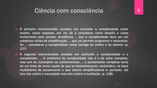 Ciência com consciência                                                  9


   O primeiro mal-entendido consiste em conceber a complexidade como
    receita, como resposta, em vez de a considerar como desafio e como
    incitamento para pensar; acredita-se ... que a complexidade deve ser um
    substituto eficaz da simplificação, ... que vai permitir programar e esclarecer.
    Ou ... concebe-se a complexidade como inimiga da ordem e da clareza. (p.
    137)
   O segundo mal-entendido consiste em confundir a complexidade e a
    completidão. ... O problema da complexidade não é o de estar completo,
    mas sim do incompleto do conhecimento. ... o pensamento complexo tenta
    ter em linha de conta aquilo de que se desembaraçam, excluindo-o, os tipos
    mutiladores de pensamento a que chamo simplificadores e, portanto, ela
    luta não contra o incompleto mas sim contra a mutilação. (p. 138)
 