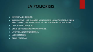 LA POLICRISIS
HIPERTOFIA DE CRÉDITO.
ALAN GREENS “ LAS FINANZAS MUNDIALES SE HAN CONVERTIDO EN UN
BANCO EBRIO DESCONECTADO DE LAS REALIDADES PRODUCTIVAS.
LAS CRISIS ECOLÓGICAS.
CRISIS DE SOCIEDADES TRADICIONALES.
LA CIVILIZACIÓN OCCIDENTAL.
LAS RELIGIONES.
CRISIS POLÍTICAS.