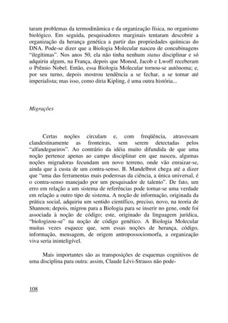 taram problemas da termodinâmica e da organização física, no organismo
biológico. Em seguida, pesquisadores marginais tentaram descobrir a
organização da herança genética a partir das propriedades químicas do
DNA. Pode-se dizer que a Biologia Molecular nasceu de concubinagens
“ilegítimas”. Nos anos 50, ela não tinha nenhum status disciplinar e só
adquiriu algum, na França, depois que Monod, Jacob e Lwoff receberam
o Prêmio Nobel. Então, essa Biologia Molecular tornou-se autônoma; e,
por seu turno, depois mostrou tendência a se fechar, a se tornar até
imperialista; mas isso, como diria Kipling, é uma outra história...
Migrações
Certas noções circulam e, com freqüência, atravessam
clandestinamente as fronteiras, sem serem detectadas pelos
“alfandegueiros”. Ao contrário da idéia muito difundida de que uma
noção pertence apenas ao campo disciplinar em que nasceu, algumas
noções migradoras fecundam um novo terreno, onde vão enraizar-se,
ainda que à custa de um contra-senso. B. Mandelbrot chega até a dizer
que “uma das ferramentas mais poderosas da ciência, a única universal, é
o contra-senso manejado por um pesquisador de talento”. De fato, um
erro em relação a um sistema de referências pode tornar-se uma verdade
em relação a outro tipo de sistema. A noção de informação, originada da
prática social, adquiriu um sentido científico, preciso, novo, na teoria de
Shannon; depois, migrou para a Biologia para se inserir no gene, onde foi
associada à noção de código; este, originado da linguagem jurídica,
“biologizou-se” na noção de código genético. A Biologia Molecular
muitas vezes esquece que, sem essas noções de herança, código,
informação, mensagem, de origem antropossociomorfa, a organização
viva seria ininteligível.
Mais importantes são as transposições de esquemas cognitivos de
uma disciplina para outra: assim, Claude Lévi-Strauss não pode-
108
 