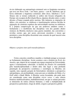 ria ter elaborado sua antropologia estrutural sem os freqüentes encontros
que teve em Nova York – nos bares, parece – com R. Jakobson, que já
havia elaborado a lingüística estrutural; além disso, Jakobson e Lévi-
Strauss não se teriam conhecido se ambos não fossem refugiados da
Europa: um escapara da Revolução Russa, algumas décadas antes; o outro
deixara a França ocupada pelos nazistas. São inúmeras as migrações de
idéias e de conceitos, as simbioses e transformações teóricas devidas às
migrações de cientistas expulsos das universidades nazistas ou stalinistas.
É a própria comprovação de que um poderoso antídoto contra o
fechamento c o imobilismo das disciplinas vem dos grandes abalos
sísmicos da História (inclusive uma guerra mundial), das convulsões e
revoltas sociais, que, por acaso, provocam encontros e trocas que
permitem a uma disciplina disseminar uma semente da qual nascerá uma
nova disciplina.
Objetos e projetos inter-poli-transdisciplinares
Certos conceitos científicos mantêm a vitalidade porque se recusam
ao fechamento disciplinar. Assim acontece com a história da École des
Annales, que, depois de ter ocupado um espaço marginal na Universidade,
agora é extremamente valorizada. A história da Annales foi constituída
pela transdisciplinaridade e dentro dela: deu lugar a uma profunda
penetração da perspectiva econômica e sociológica na História; em
seguida, uma segunda geração de historiadores introduziu a perspectiva
antropológica, em profundidade, como provam os trabalhos de Duby e Le
Goff sobre a Idade Média. A História, assim fecundada, não pode mais
ser considerada como uma disciplina stricto sensu: é uma ciência
histórica multifocalizadora, multidimensional, em que se acham presentes
as dimensões de outras ciências humanas, e onde a multiplicidade de
perspectivas particulares, longe de abolir, exigem a perspectiva global.
109
 