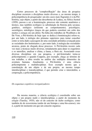 Certos processos de “complexifkação” das áreas de pesquisa
disciplinar recorrem a disciplinas muito diversas e, ao mesmo tempo, à
policompetência do pesquisador: um dos casos mais flagrantes é o da Pré-
história, cujo objeto, a partir das descobertas de Leakey, na África Austral
(1959), passou a ser a hominização, processo não somente anatômico e
técnico, mas também ecológico (a substituição da floresta pela savana),
genético, etológico (referente ao comportamento), psicológico,
sociológico, mitológico (traços do que poderia constituir um culto dos
mortos e crenças em um além). Na linha dos trabalhos de Washburn e de
De Vore, a Pré-história de hoje (que se dedica à hominização) refere-se,
por um lado, à etologia dos primatas superiores para tentar conceber
como se teria dado a passagem de uma sociedade primática avançada para
as sociedades dos hominianos; e, por outro lado, à etologia das sociedades
arcaicas, ponto de chegada desse processo. A Pré-história recorre cada
vez mais a técnicas muito diversas, notadamente para datar os esqueletos
e os utensílios, analisar o clima, a fauna, a flora etc. Associando essas
diversas disciplinas em sua pesquisa, o pré-historiador torna-se
policompetente; e quando Coppens, por exemplo, chega ao término de
seu trabalho, a obra resulta na análise das múltiplas dimensões da
aventura humana. Atualmente, a Pré-história é uma ciência
policompetente e multidisciplinar. Esse exemplo mostra que a
constituição de um objeto e de um projeto, ao mesmo tempo
interdisciplinar e transdisciplinar, é que permite criar o intercâmbio, a
cooperação, a policompetência.
Os esquemas cognitivos reorganizadores
Da mesma maneira, a ciência ecológica é constituída sobre um
objeto e um projeto multi e interdisciplinar, a partir do momento da
criação (Tansley, 1935), não só do conceito de nicho ecológico, como
também do de ecossistema (união de um biotopo e uma bio-cenose), isto
é, a partir do momento em que um conceito organiza-
110
 
