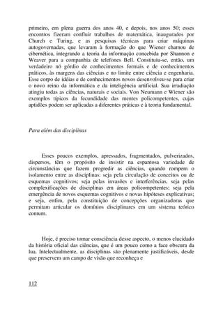 primeiro, em plena guerra dos anos 40, e depois, nos anos 50; esses
encontros fizeram confluir trabalhos de matemática, inaugurados por
Church e Turing, e as pesquisas técnicas para criar máquinas
autogovernadas, que levaram à formação do que Wiener chamou de
cibernética, integrando a teoria da informação concebida por Shannon e
Weaver para a companhia de telefones Bell. Constituiu-se, então, um
verdadeiro nó górdio de conhecimentos formais e de conhecimentos
práticos, às margens das ciências e no limite entre ciência e engenharia.
Esse corpo de idéias e de conhecimentos novos desenvolveu-se para criar
o novo reino da informática e da inteligência artificial. Sua irradiação
atingiu todas as ciências, naturais e sociais. Von Neumann e Wiener são
exemplos típicos da fecundidade das mentes policompetentes, cujas
aptidões podem ser aplicadas a diferentes práticas e à teoria fundamental.
Para além das disciplinas
Esses poucos exemplos, apressados, fragmentados, pulverizados,
dispersos, têm o propósito de insistir na espantosa variedade de
circunstâncias que fazem progredir as ciências, quando rompem o
isolamento entre as disciplinas: seja pela circulação de conceitos ou de
esquemas cognitivos; seja pelas invasões e interferências, seja pelas
complexificações de disciplinas em áreas policompetentes; seja pela
emergência de novos esquemas cognitivos e novas hipóteses explicativas;
e seja, enfim, pela constituição de concepções organizadoras que
permitam articular os domínios disciplinares em um sistema teórico
comum.
Hoje, é preciso tomar consciência desse aspecto, o menos elucidado
da história oficial das ciências, que é um pouco como a face obscura da
lua. Intelectualmente, as disciplinas são plenamente justificáveis, desde
que preservem um campo de visão que reconheça e
112
 