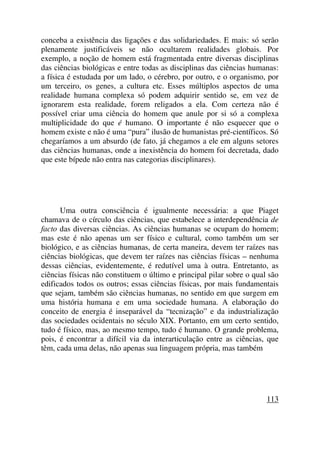 conceba a existência das ligações e das solidariedades. E mais: só serão
plenamente justificáveis se não ocultarem realidades globais. Por
exemplo, a noção de homem está fragmentada entre diversas disciplinas
das ciências biológicas e entre todas as disciplinas das ciências humanas:
a física é estudada por um lado, o cérebro, por outro, e o organismo, por
um terceiro, os genes, a cultura etc. Esses múltiplos aspectos de uma
realidade humana complexa só podem adquirir sentido se, em vez de
ignorarem esta realidade, forem religados a ela. Com certeza não é
possível criar uma ciência do homem que anule por si só a complexa
multiplicidade do que é humano. O importante é não esquecer que o
homem existe e não é uma “pura” ilusão de humanistas pré-científicos. Só
chegaríamos a um absurdo (de fato, já chegamos a ele em alguns setores
das ciências humanas, onde a inexistência do homem foi decretada, dado
que este bípede não entra nas categorias disciplinares).
Uma outra consciência é igualmente necessária: a que Piaget
chamava de o círculo das ciências, que estabelece a interdependência de
facto das diversas ciências. As ciências humanas se ocupam do homem;
mas este é não apenas um ser físico e cultural, como também um ser
biológico, e as ciências humanas, de certa maneira, devem ter raízes nas
ciências biológicas, que devem ter raízes nas ciências físicas – nenhuma
dessas ciências, evidentemente, é redutível uma à outra. Entretanto, as
ciências físicas não constituem o último e principal pilar sobre o qual são
edificados todos os outros; essas ciências físicas, por mais fundamentais
que sejam, também são ciências humanas, no sentido em que surgem em
uma história humana e em uma sociedade humana. A elaboração do
conceito de energia é inseparável da “tecnização” e da industrialização
das sociedades ocidentais no século XIX. Portanto, em um certo sentido,
tudo é físico, mas, ao mesmo tempo, tudo é humano. O grande problema,
pois, é encontrar a difícil via da interarticulação entre as ciências, que
têm, cada uma delas, não apenas sua linguagem própria, mas também
113
 