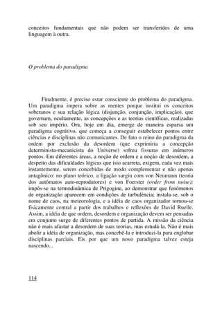 conceitos fundamentais que não podem ser transferidos de uma
linguagem à outra.
O problema do paradigma
Finalmente, é preciso estar consciente do problema do paradigma.
Um paradigma impera sobre as mentes porque institui os conceitos
soberanos e sua relação lógica (disjunção, conjunção, implicação), que
governam, ocultamente, as concepções e as teorias científicas, realizadas
sob seu império. Ora, hoje em dia, emerge de maneira esparsa um
paradigma cognitivo, que começa a conseguir estabelecer pontos entre
ciências e disciplinas não comunicantes. De fato o reino do paradigma da
ordem por exclusão da desordem (que exprimiria a concepção
determinista-mecanicista do Universo) sofreu fissuras em inúmeros
pontos. Em diferentes áreas, a noção de ordem e a noção de desordem, a
despeito das dificuldades lógicas que isto acarreta, exigem, cada vez mais
instantemente, serem concebidas de modo complementar e não apenas
antagônico: no plano teórico, a ligação surgiu com von Neumann (teoria
dos autômatos auto-reprodutores) e von Foerster (order from noise);
impôs-se na termodinâmica de Prigogine, ao demonstrar que fenômenos
de organização aparecem em condições de turbulência; instala-se, sob o
nome de caos, na meteorologia, e a idéia de caos organizador tornou-se
fisicamente central a partir dos trabalhos e reflexões de David Ruelle.
Assim, a idéia de que ordem, desordem e organização devem ser pensadas
em conjunto surge de diferentes pontos de partida. A missão da ciência
não é mais afastar a desordem de suas teorias, mas estudá-la. Não é mais
abolir a idéia de organização, mas concebê-la e introduzi-la para englobar
disciplinas parciais. Eis por que um novo paradigma talvez esteja
nascendo...
114
 