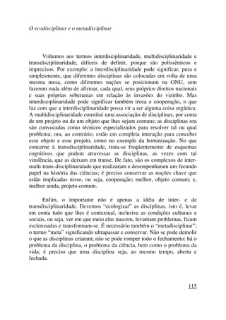 O ecodisciplinar e o metadisciplinar
Voltemos aos termos interdisciplinaridade, multidisciplinaridade e
transdisciplinaridade, difíceis de definir, porque são polissêmicos e
imprecisos. Por exemplo: a interdisciplinaridade pode significar, pura e
simplesmente, que diferentes disciplinas são colocadas em volta de uma
mesma mesa, como diferentes nações se posicionam na ONU, sem
fazerem nada além de afirmar, cada qual, seus próprios direitos nacionais
e suas próprias soberanias em relação às invasões do vizinho. Mas
interdisciplinaridade pode significar também troca e cooperação, o que
faz com que a interdisciplinaridade possa vir a ser alguma coisa orgânica.
A multidisciplinaridade constitui uma associação de disciplinas, por conta
de um projeto ou de um objeto que lhes sejam comuns; as disciplinas ora
são convocadas como técnicos especializados para resolver tal ou qual
problema; ora, ao contrário, estão em completa interação para conceber
esse objeto e esse projeto, como no exemplo da hominização. No que
concerne à transdisciplinaridade, trata-se freqüentemente de esquemas
cognitivos que podem atravessar as disciplinas, as vezes com tal
virulência, que as deixam em transe. De fato, são os complexos de inter-
multi-trans-disciplinaridade que realizaram e desempenharam um fecundo
papel na história das ciências; é preciso conservar as noções chave que
estão implicadas nisso, ou seja, cooperação; melhor, objeto comum; e,
melhor ainda, projeto comum.
Enfim, o importante não é apenas a idéia de inter- e de
transdisciplinaridade. Devemos “ecologizar” as disciplinas, isto é, levar
em conta tudo que lhes é contextual, inclusive as condições culturais e
sociais, ou seja, ver em que meio elas nascem, levantam problemas, ficam
esclerosadas e transformam-se. É necessário também o “metadisciplinar”;
o termo “meta” significando ultrapassar e conservar. Não se pode demolir
o que as disciplinas criaram; não se pode romper todo o fechamento: há o
problema da disciplina, o problema da ciência, bem como o problema da
vida; é preciso que uma disciplina seja, ao mesmo tempo, aberta e
fechada.
115
 