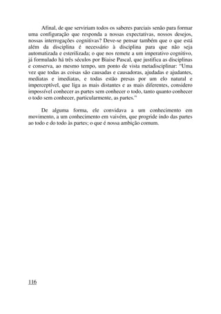 Afinal, de que serviriam todos os saberes parciais senão para formar
uma configuração que responda a nossas expectativas, nossos desejos,
nossas interrogações cognitivas? Deve-se pensar também que o que está
além da disciplina é necessário à disciplina para que não seja
automatizada e esterilizada; o que nos remete a um imperativo cognitivo,
já formulado há três séculos por Biaise Pascal, que justifica as disciplinas
e conserva, ao mesmo tempo, um ponto de vista metadisciplinar: “Uma
vez que todas as coisas são causadas e causadoras, ajudadas e ajudantes,
mediatas e imediatas, e todas estão presas por um elo natural e
imperceptível, que liga as mais distantes e as mais diferentes, considero
impossível conhecer as partes sem conhecer o todo, tanto quanto conhecer
o todo sem conhecer, particularmente, as partes.”
De alguma forma, ele convidava a um conhecimento em
movimento, a um conhecimento em vaivém, que progride indo das partes
ao todo e do todo às partes; o que é nossa ambição comum.
116
 