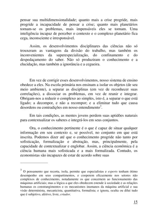 pensar sua multidimensionalidade; quanto mais a crise progride, mais
progride a incapacidade de pensar a crise; quanto mais planetários
tornam-se os problemas, mais impensáveis eles se tornam. Uma
inteligência incapaz de perceber o contexto e o complexo planetário fica
cega, inconsciente e irresponsável.
Assim, os desenvolvimentos disciplinares das ciências não só
trouxeram as vantagens da divisão do trabalho, mas também os
inconvenientes da superespecialização, do confinamento e do
despedaçamento do saber. Não só produziram o conhecimento e a
elucidação, mas também a ignorância e a cegueira.
Em vez de corrigir esses desenvolvimentos, nosso sistema de ensino
obedece a eles. Na escola primária nos ensinam a isolar os objetos (de seu
meio ambiente), a separar as disciplinas (em vez de reconhecer suas
correlações), a dissociar os problemas, em vez de reunir e integrar.
Obrigam-nos a reduzir o complexo ao simples, isto é, a separar o que está
ligado; a decompor, e não a recompor; e a eliminar tudo que causa
desordens ou contradições em nosso entendimento3
.
Em tais condições, as mentes jovens perdem suas aptidões naturais
para contextualizar os saberes e integrá-los em seus conjuntos.
Ora, o conhecimento pertinente é o que é capaz de situar qualquer
informação em seu contexto e, se possível, no conjunto em que está
inscrita. Podemos dizer até que o conhecimento progride não tanto por
sofisticação, formalização e abstração, mas, principalmente, pela
capacidade de contextualizar e englobar. Assim, a ciência econômica é a
ciência humana mais sofisticada e a mais formalizada. Contudo, os
economistas são incapazes de estar de acordo sobre suas
_____________________
3
O pensamento que recorta, isola, permite que especialistas e experts tenham ótimo
desempenho em seus compartimentos, e cooperem eficazmente nos setores não
complexos de conhecimento, notadamente os que concernem ao funcionamento das
máquinas artificiais; mas a lógica a que eles obedecem estende à sociedade e as relações
humanas os constrangimentos e os mecanismos inumanos da máquina artificial e sua
visão determinista, mecanicista, quantitativa, formalista; e ignora, oculta ou dilui tudo
que é subjetivo, afetivo, livre, criador.
15
 