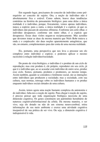 Em segundo lugar, precisamos do conceito de indivíduo como pré-
requisito ao conceito de sujeito. Ora, a noção de indivíduo não é
absolutamente fixa e estável. Como sabem, houve duas tendências
contrárias na história do pensamento biológico: para uma delas a única
realidade é o indivíduo, porque, fisicamente, vemos apenas indivíduos,
nunca a espécie; para a outra, a única realidade é a espécie, já que os
indivíduos não passam de amostras efêmeras. Conforme um certo olhar, o
indivíduo desaparece; conforme um outro olhar, é a espécie que
desaparece. Essas duas visões negam-se reciprocamente. Mas acredito
que devemos tratar as duas da mesma maneira que Niels Bohr tratava a
onda e o corpúsculo: são duas noções aparentemente antagônicas, que
são, no entanto, complementares para dar conta de uma mesma realidade.
Eis, portanto, uma perspectiva que nos leva a procurar um elo
complexo entre indivíduo e espécie; e podemos aplicar o mesmo
raciocínio à relação indivíduo/sociedade.
Do ponto de vista biológico, o indivíduo é o produto de um ciclo de
reprodução; mas este produto é, ele próprio, reprodutor em seu ciclo, já
que é o indivíduo que, ao se acasalar com indivíduo de outro sexo, produz
esse ciclo. Somos, portanto, produtos e produtores, ao mesmo tempo.
Assim também, quando se considera o fenômeno social, são as interações
entre indivíduos que produzem a sociedade; mas a sociedade, com sua
cultura, suas normas, retroage sobre os indivíduos humanos e os produz
enquanto indivíduos sociais dotados de uma cultura.
Assim, temos agora uma noção bastante complexa da autonomia e
do indivíduo; falta-nos a noção de sujeito. Para chegar à noção de sujeito,
é preciso pensar que toda organização biológica necessita de uma
dimensão cognitiva. Os genes constituem um patrimônio hereditário de
natureza cognitiva/informacional da célula. Da mesma maneira, o ser
vivo, seja ele dotado ou não de um sistema neuro-cerebral, retira
informações de seu meio ambiente e exerce uma atividade cognitiva
inseparável de sua prática de ser vivo. Ou seja, a dimensão cognitiva é
indispensável à vida.
119
 