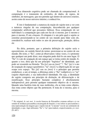 Essa dimensão cognitiva pode ser chamada de computacional. A
computação é o tratamento de estímulos, de dados, de signos, de
símbolos, de mensagens, que nos permite agir dentro do universo exterior,
assim como de nosso universo interior, e conhecê-los.
E isto é fundamental: a natureza da noção do sujeito tem a ver com
a natureza singular de sua computação, desconhecida por qualquer
computador artificial que possamos fabricar. Essa computação do ser
individual é a computação que cada um faz de si mesmo, por si mesmo e
para si mesmo. É um cômputo. O cômputo é o ato pelo qual o sujeito se
constitui posicionando-se no centro de seu mundo para lidar com ele,
considerá-lo, realizar nele todos os atos de preservação, proteção, defesa
etc
Eu diria, portanto, que a primeira definição do sujeito seria o
egocentrismo, no sentido literal do termo: posicionar-se no centro de seu
mundo. De resto, o “Eu”, como já observamos várias vezes, é o pronome
que qualquer um pode dizer, mas ninguém pode dizê-lo em meu lugar. O
“Eu” é o ato de ocupação de um espaço que se torna centro do mundo. E,
quanto a isso, diria que há um princípio “logístico” de identidade, que
pode ser resumido na fórmula: “Eu [je] sou eu [moi]”*. “Eu” [je] é o ato
de ocupação do espaço egocêntrico; “eu” [moi] é a objetivação do ser que
ocupa esse espaço. “Eu [jé] sou eu [moi] é o princípio que permite
estabelecer, a um só tempo, a diferença entre o “Eu” (subjetivo) e o “eu”
(sujeito objetivado), e sua indissolúvel identidade. Ou seja, a identidade
do sujeito comporta um princípio de distinção, de diferenciação e de
reunificação. Esse princípio bastante complexo é absolutamente
indispensável, pois permite qualquer tratamento objetivo de si mesmo.
Quando uma bactéria trata de suas moléculas, ela as trata como objetos,
mas trata como objetos que lhe pertencem. E trata de si mesma, para si
mesma.
_____________________
* No original, Je suis moi. A escola francesa de Psicanálise costuma utilizar o je no
sentido de instância psicanalítica encarregada de funções; o moi refere-se precisamente a
uma representação da imagem que o sujeito tem de “si mesmo” (ou de seu sentimento de
identidade), o ego. Aqui utilizamos “Eu” e “eu” para traduzir, respectivamente, je e moi.
(N. daT.)
120
 