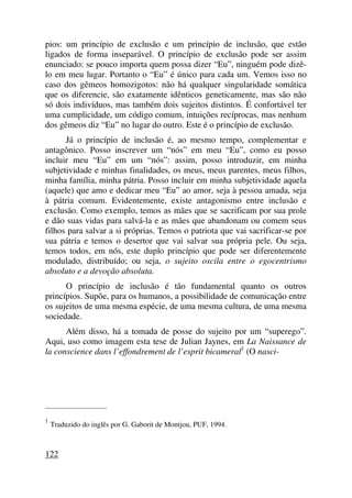 pios: um princípio de exclusão e um princípio de inclusão, que estão
ligados de forma inseparável. O princípio de exclusão pode ser assim
enunciado: se pouco importa quem possa dizer “Eu”, ninguém pode dizê-
lo em meu lugar. Portanto o “Eu” é único para cada um. Vemos isso no
caso dos gêmeos homozigotos: não há qualquer singularidade somática
que os diferencie, são exatamente idênticos geneticamente, mas são não
só dois indivíduos, mas também dois sujeitos distintos. É confortável ter
uma cumplicidade, um código comum, intuições recíprocas, mas nenhum
dos gêmeos diz “Eu” no lugar do outro. Este é o princípio de exclusão.
Já o princípio de inclusão é, ao mesmo tempo, complementar e
antagônico. Posso inscrever um “nós” em meu “Eu”, como eu posso
incluir meu “Eu” em um “nós”: assim, posso introduzir, em minha
subjetividade e minhas finalidades, os meus, meus parentes, meus filhos,
minha família, minha pátria. Posso incluir em minha subjetividade aquela
(aquele) que amo e dedicar meu “Eu” ao amor, seja à pessoa amada, seja
à pátria comum. Evidentemente, existe antagonismo entre inclusão e
exclusão. Como exemplo, temos as mães que se sacrificam por sua prole
e dão suas vidas para salvá-la e as mães que abandonam ou comem seus
filhos para salvar a si próprias. Temos o patriota que vai sacrificar-se por
sua pátria e temos o desertor que vai salvar sua própria pele. Ou seja,
temos todos, em nós, este duplo princípio que pode ser diferentemente
modulado, distribuído; ou seja, o sujeito oscila entre o egocentrismo
absoluto e a devoção absoluta.
O princípio de inclusão é tão fundamental quanto os outros
princípios. Supõe, para os humanos, a possibilidade de comunicação entre
os sujeitos de uma mesma espécie, de uma mesma cultura, de uma mesma
sociedade.
Além disso, há a tomada de posse do sujeito por um “superego”.
Aqui, uso como imagem esta tese de Julian Jaynes, em La Naissance de
la conscience dans l’effondrement de l’esprit bicameral1
(O nasci-
_____________________
1
Traduzido do inglês por G. Gaborit de Montjou, PUF, 1994.
122
 
