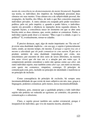 mento da consciência no desmoronamento da mente bicameral). Segundo
sua teoria, os indivíduos dos impérios da Antigüidade possuíam duas
câmaras em suas mentes. Uma câmara era a da subjetividade pessoal, das
ocupações, da família, dos filhos, de tudo o que lhes concernia enquanto
indivíduos privados. A outra câmara era ocupada pelo poder teocrático-
político, pelo rei, pelo império, e, quando o poder falava, o indivíduo-
sujeito era possuído e obedecia às injunções desta segunda câmara. E,
segundo Jaynes, a consciência nasce no momento em que se abre uma
brecha entre as duas câmaras, que, assim, podem se comunicar. Então, o
indivíduo sujeito pode dizer a si mesmo: “Mas o que é a cidade, o que é a
política?” E, eventualmente, tornar-se cidadão.
É preciso destacar, aqui, algo de muito importante: no “Eu sou eu”
já existe uma dualidade implícita – em seu ego, o sujeito é potencialmente
outro, sendo, ao mesmo tempo, ele mesmo. É porque o sujeito traz em si
mesmo a alteridade que ele pode comunicar-se com outrem. É por ser o
produto unitário de uma dualidade (reprodução por cisão, nos
unicelulares; por encontro de dois seres de sexos diferentes, na maioria
dos seres vivos) que ele traz em si a atração por um outro ego. A
compreensão permite considerar a outro não apenas como ego alter, um
outro indivíduo sujeito, mas também como alter ego, um outro eu mesmo,
com quem me comunico, simpatizo, comungo. O princípio de
comunicação está, pois, incluído no princípio de identidade e manifesta-se
no princípio de inclusão.
Como conseqüência do princípio de exclusão, há sempre uma
incomunicabilidade do que existe de mais subjetivo em nós; mas, graças à
linguagem, podemos comunicar, pelo menos, nossa incomunicabilidade.
Podemos, pois, enunciar que a qualidade própria a todo indivíduo
sujeito não poderia ser reduzida ao egoísmo; ao contrário, ela permite a
comunicação e o altruísmo.
Claro, o sujeito possui também um caráter existencial, porque é
inseparável do indivíduo, que vive de maneira incerta, aleatória, e
123
 