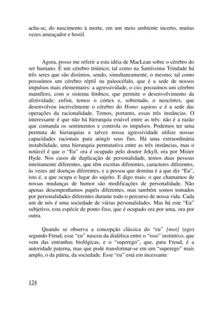 acha-se, do nascimento à morte, em um meio ambiente incerto, muitas
vezes ameaçador e hostil.
Agora, posso me referir a esta idéia de MacLean sobre o cérebro do
ser humano. É um cérebro triúnico; tal como na Santíssima Trindade há
três seres que são distintos, sendo, simultaneamente, o mesmo; tal como
possuímos um cérebro réptil ou paleocéfalo, que é a sede de nossos
impulsos mais elementares: a agressividade, o cio; possuímos um cérebro
mamífero, com o sistema límbico, que permite o desenvolvimento da
afetividade; enfim, temos o córtex e, sobretudo, o neocórtex, que
desenvolveu incrivelmente o cérebro do Homo sapiens e é a sede das
operações da racionalidade. Temos, portanto, essas três instâncias. O
interessante é que não há hierarquia estável entre as três: não é a razão
que comanda os sentimentos e controla os impulsos. Podemos ter uma
permuta de hierarquias e talvez nossa agressividade utilize nossas
capacidades racionais para atingir seus fins. Há uma extraordinária
instabilidade, uma hierarquia permutativa entre as três instâncias, mas o
notável é que o “Eu” ora é ocupado pelo doutor Jekyll, ora por Mister
Hyde. Nos casos de duplicação de personalidade, temos duas pessoas
inteiramente diferentes, que têm escritas diferentes, caracteres diferentes,
às vezes até doenças diferentes, e a pessoa que domina é a que diz “Eu”,
isto é, a que ocupa o lugar do sujeito. E digo mais: o que chamamos de
nossas mudanças de humor são modificações de personalidade. Não
apenas desempenhamos papéis diferentes, mas também somos tomados
por personalidades diferentes durante todo o percurso de nossa vida. Cada
um de nós é uma sociedade de várias personalidades. Mas há este “Eu”
subjetivo, esta espécie de ponto fixo, que é ocupado ora por uma, ora por
outra.
Quando se observa a concepção clássica do “eu” [moi] (ego)
segundo Freud, esse “eu” nasceu da dialética entre o “isso” instintivo, que
vem das entranhas biológicas, e o “superego”, que, para Freud, é a
autoridade paterna, mas que pode transformar-se em um “superego” mais
amplo, o da pátria, da sociedade. Esse “eu” está em incessante
124
 