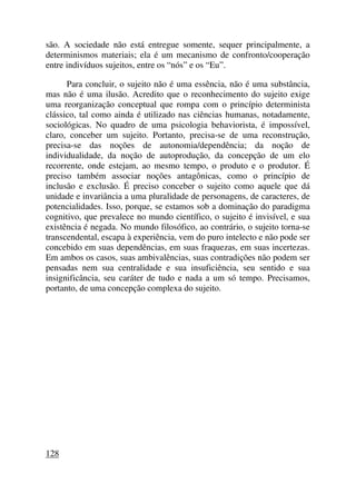 são. A sociedade não está entregue somente, sequer principalmente, a
determinismos materiais; ela é um mecanismo de confronto/cooperação
entre indivíduos sujeitos, entre os “nós” e os “Eu”.
Para concluir, o sujeito não é uma essência, não é uma substância,
mas não é uma ilusão. Acredito que o reconhecimento do sujeito exige
uma reorganização conceptual que rompa com o princípio determinista
clássico, tal como ainda é utilizado nas ciências humanas, notadamente,
sociológicas. No quadro de uma psicologia behaviorista, é impossível,
claro, conceber um sujeito. Portanto, precisa-se de uma reconstrução,
precisa-se das noções de autonomia/dependência; da noção de
individualidade, da noção de autoprodução, da concepção de um elo
recorrente, onde estejam, ao mesmo tempo, o produto e o produtor. É
preciso também associar noções antagônicas, como o princípio de
inclusão e exclusão. É preciso conceber o sujeito como aquele que dá
unidade e invariância a uma pluralidade de personagens, de caracteres, de
potencialidades. Isso, porque, se estamos sob a dominação do paradigma
cognitivo, que prevalece no mundo científico, o sujeito é invisível, e sua
existência é negada. No mundo filosófico, ao contrário, o sujeito torna-se
transcendental, escapa à experiência, vem do puro intelecto e não pode ser
concebido em suas dependências, em suas fraquezas, em suas incertezas.
Em ambos os casos, suas ambivalências, suas contradições não podem ser
pensadas nem sua centralidade e sua insuficiência, seu sentido e sua
insignificância, seu caráter de tudo e nada a um só tempo. Precisamos,
portanto, de uma concepção complexa do sujeito.
128
 