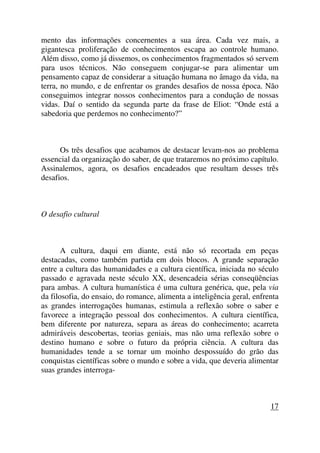 mento das informações concernentes a sua área. Cada vez mais, a
gigantesca proliferação de conhecimentos escapa ao controle humano.
Além disso, como já dissemos, os conhecimentos fragmentados só servem
para usos técnicos. Não conseguem conjugar-se para alimentar um
pensamento capaz de considerar a situação humana no âmago da vida, na
terra, no mundo, e de enfrentar os grandes desafios de nossa época. Não
conseguimos integrar nossos conhecimentos para a condução de nossas
vidas. Daí o sentido da segunda parte da frase de Eliot: “Onde está a
sabedoria que perdemos no conhecimento?”
Os três desafios que acabamos de destacar levam-nos ao problema
essencial da organização do saber, de que trataremos no próximo capítulo.
Assinalemos, agora, os desafios encadeados que resultam desses três
desafios.
O desafio cultural
A cultura, daqui em diante, está não só recortada em peças
destacadas, como também partida em dois blocos. A grande separação
entre a cultura das humanidades e a cultura científica, iniciada no século
passado e agravada neste século XX, desencadeia sérias conseqüências
para ambas. A cultura humanística é uma cultura genérica, que, pela via
da filosofia, do ensaio, do romance, alimenta a inteligência geral, enfrenta
as grandes interrogações humanas, estimula a reflexão sobre o saber e
favorece a integração pessoal dos conhecimentos. A cultura científica,
bem diferente por natureza, separa as áreas do conhecimento; acarreta
admiráveis descobertas, teorias geniais, mas não uma reflexão sobre o
destino humano e sobre o futuro da própria ciência. A cultura das
humanidades tende a se tornar um moinho despossuído do grão das
conquistas científicas sobre o mundo e sobre a vida, que deveria alimentar
suas grandes interroga-
17
 