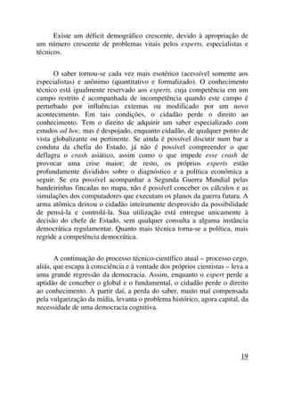 Existe um déficit demográfico crescente, devido à apropriação de
um número crescente de problemas vitais pelos experts, especialistas e
técnicos.
O saber tornou-se cada vez mais esotérico (acessível somente aos
especialistas) e anônimo (quantitativo e formalizado). O conhecimento
técnico está igualmente reservado aos experts, cuja competência em um
campo restrito é acompanhada de incompetência quando este campo é
perturbado por influências externas ou modificado por um novo
acontecimento. Em tais condições, o cidadão perde o direito ao
conhecimento. Tem o direito de adquirir um saber especializado com
estudos ad hoc, mas é despojado, enquanto cidadão, de qualquer ponto de
vista globalizante ou pertinente. Se ainda é possível discutir num bar a
conduta da chefia do Estado, já não é possível compreender o que
deflagra o crash asiático, assim como o que impede esse crash de
provocar uma crise maior; de resto, os próprios experts estão
profundamente divididos sobre o diagnóstico e a política econômica a
seguir. Se era possível acompanhar a Segunda Guerra Mundial pelas
bandeirinhas fincadas no mapa, não é possível conceber os cálculos e as
simulações dos computadores que executam os planos da guerra futura. A
arma atômica deixou o cidadão inteiramente desprovido da possibilidade
de pensá-la e controlá-la. Sua utilização está entregue unicamente à
decisão do chefe de Estado, sem qualquer consulta a alguma instância
democrática regulamentar. Quanto mais técnica torna-se a política, mais
regride a competência democrática.
A continuação do processo técnico-científico atual – processo cego,
aliás, que escapa à consciência e à vontade dos próprios cientistas – leva a
uma grande regressão da democracia. Assim, enquanto o expert perde a
aptidão de conceber o global e o fundamental, o cidadão perde o direito
ao conhecimento. A partir daí, a perda do saber, muito mal compensada
pela vulgarização da mídia, levanta o problema histórico, agora capital, da
necessidade de uma democracia cognitiva.
19
 