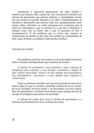 Atualmente, é impossível democratizar um saber fechado e
esotérico por natureza. Mas, a partir daí, não seria possível conceber uma
reforma do pensamento que permita enfrentar o extraordinário desafio
que nos encerra na seguinte alternativa: ou sofrer o bombardeamento de
incontáveis informações que chovem sobre nós, quotidianamente, pelos
jornais, rádios, televisões; ou, então, entregarmo-nos a doutrinas que só
retêm das informações o que as confirma ou o que lhes é inteligível, e
refugam como erro ou ilusão tudo o que as desmente ou lhes é
incompreensível. É um problema que se coloca não somente ao
conhecimento do mundo no dia-a-dia, mas também ao conhecimento de
tudo o que é humano e ao próprio conhecimento científico.
O desafio dos desafios
Um problema crucial de nossa época é o da necessidade de destacar
todos os desafios interdependentes que acabamos de levantar.
A reforma do pensamento é que permitiria o pleno emprego da
inteligência para responder a esses desafios e permitiria a ligação de
duas culturas dissociadas. Trata-se de uma reforma não programática,
mas paradigmática, concernente a nossa aptidão para organizar o
conhecimento.
Todas as reformas concebidas até o presente giraram em torno desse
buraco negro em que se encontra a profunda carência de nossas mentes,
de nossa sociedade, de nosso tempo e, em decorrência, de nosso ensino.
Elas não perceberam a existência desse buraco negro, porque provêm de
um tipo de inteligência que precisa ser reformada.
A reforma do ensino deve levar à reforma do pensamento, e a
reforma do pensamento deve levar à reforma do ensino.
20
 
