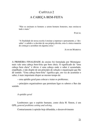 CAPÍTULO 2
A CABEÇA BEM-FEITA
“Não se ensinam os homens a serem homens honestos, mas ensina-se
tudo o mais.”
PASCAL
“A finalidade de nossa escola é ensinar a repensar o pensamento, a ‘des-
saber’ o sabido e a duvidar de sua própria dúvida; esta é a única maneira
de começar a acreditar em alguma coisa.”
JUAN DE MAIRENA
A PRIMEIRA FINALIDADE do ensino foi formulada por Montaigne:
mais vale uma cabeça bem-feita que bem cheia. O significado de “uma
cabeça bem cheia” é óbvio: é uma cabeça onde o saber é acumulado,
empilhado, e não dispõe de um princípio de seleção e organização que lhe
dê sentido. “Uma cabeça bem-feita” significa que, em vez de acumular o
saber, é mais importante dispor ao mesmo tempo de:
– uma aptidão geral para colocar e tratar os problemas;
– princípios organizadores que permitam ligar os saberes e lhes dar
sentido.
A aptidão geral
Lembremos que o espírito humano, como dizia H. Simon, é um
GPS, general problems setting and solving.
Contrariamente à opinião hoje difundida, o desenvolvimento
21
 