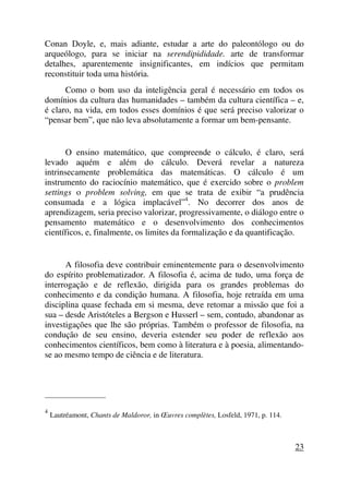 Conan Doyle, e, mais adiante, estudar a arte do paleontólogo ou do
arqueólogo, para se iniciar na serendipididade. arte de transformar
detalhes, aparentemente insignificantes, em indícios que permitam
reconstituir toda uma história.
Como o bom uso da inteligência geral é necessário em todos os
domínios da cultura das humanidades – também da cultura científica – e,
é claro, na vida, em todos esses domínios é que será preciso valorizar o
“pensar bem”, que não leva absolutamente a formar um bem-pensante.
O ensino matemático, que compreende o cálculo, é claro, será
levado aquém e além do cálculo. Deverá revelar a natureza
intrinsecamente problemática das matemáticas. O cálculo é um
instrumento do raciocínio matemático, que é exercido sobre o problem
settings o problem solving, em que se trata de exibir “a prudência
consumada e a lógica implacável”4
. No decorrer dos anos de
aprendizagem, seria preciso valorizar, progressivamente, o diálogo entre o
pensamento matemático e o desenvolvimento dos conhecimentos
científicos, e, finalmente, os limites da formalização e da quantificação.
A filosofia deve contribuir eminentemente para o desenvolvimento
do espírito problematizador. A filosofia é, acima de tudo, uma força de
interrogação e de reflexão, dirigida para os grandes problemas do
conhecimento e da condição humana. A filosofia, hoje retraída em uma
disciplina quase fechada em si mesma, deve retomar a missão que foi a
sua – desde Aristóteles a Bergson e Husserl – sem, contudo, abandonar as
investigações que lhe são próprias. Também o professor de filosofia, na
condução de seu ensino, deveria estender seu poder de reflexão aos
conhecimentos científicos, bem como à literatura e à poesia, alimentando-
se ao mesmo tempo de ciência e de literatura.
_____________________
4
Lautréamont, Chants de Maldoror, in Œuvres complètes, Losfeld, 1971, p. 114.
23
 