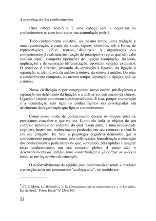 A organização dos conhecimentos
Uma cabeça bem-feita é uma cabeça apta a organizar os
conhecimentos e, com isso, evitar sua acumulação estéril.
Todo conhecimento constitui, ao mesmo tempo, uma tradução e
uma reconstrução, a partir de sinais, signos, símbolos, sob a forma de
representações, idéias, teorias, discursos. A organização dos
conhecimentos é realizada em função de princípios e regras que não cabe
analisar aqui5
; comporta operações de ligação (conjunção, inclusão,
implicação) e de separação (diferenciação, oposição, seleção, exclusão).
O processo é circular, passando da separação à ligação, da ligação à
separação, e, além disso, da análise à síntese, da síntese à análise. Ou seja:
o conhecimento comporta, ao mesmo tempo, separação e ligação, análise
e síntese.
Nossa civilização e, por conseguinte, nosso ensino privilegiaram a
separação em detrimento da ligação, e a análise em detrimento da síntese.
Ligação e síntese continuam subdesenvolvidas. E isso, porque a separação
e a acumulação sem ligar os conhecimentos são privilegiadas em
detrimento da organização que liga os conhecimentos.
Como nosso modo de conhecimento desune os objetos entre si,
precisamos conceber o que os une. Como ele isola os objetos de seu
contexto natural e do conjunto do qual fazem parte, é uma necessidade
cognitiva inserir um conhecimento particular em seu contexto e situá-lo
em seu conjunto. De fato, a psicologia cognitiva demonstra que o
conhecimento progride menos pela sofisticação, formalização e abstração
dos conhecimentos particulares do que, sobretudo, pela aptidão a integrar
esses conhecimentos em seu contexto global. A partir daí, o
desenvolvimento da aptidão para contextualizar e globalizar os saberes
torna-se um imperativo da educação.
O desenvolvimento da aptidão para contextualizar tende a produzir
a emergência de um pensamento “ecologizante”, no sentido em
_____________________
5
Cf. E. Morin, La Méthode, t. 3: La Connaissance de la connaissance e t. 4: Les Idées,
Éd. du Seuil, “Points Essais” nº 236 e 303.
24
 