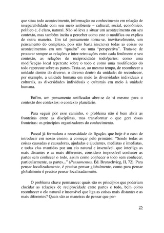 que situa todo acontecimento, informação ou conhecimento em relação de
inseparabilidade com seu meio ambiente – cultural, social, econômico,
político e, é claro, natural. Não só leva a situar um acontecimento em seu
contexto, mas também incita a perceber como este o modifica ou explica
de outra maneira. Um tal pensamento torna-se, inevitavelmente, um
pensamento do complexo, pois não basta inscrever todas as coisas ou
acontecimentos em um “quadro” ou uma “perspectiva”. Trata-se de
procurar sempre as relações e inter-retro-ações entre cada fenômeno e seu
contexto, as relações de reciprocidade todo/partes: como uma
modificação local repercute sobre o todo e como uma modificação do
todo repercute sobre as partes. Trata-se, ao mesmo tempo, de reconhecer a
unidade dentro do diverso, o diverso dentro da unidade; de reconhecer,
por exemplo, a unidade humana em meio às diversidades individuais e
culturais, as diversidades individuais e culturais em meio à unidade
humana.
Enfim, um pensamento unificador abre-se de si mesmo para o
contexto dos contextos: o contexto planetário.
Para seguir por esse caminho, o problema não é bem abrir as
fronteiras entre as disciplinas, mas transformar o que gera essas
fronteiras: os princípios organizadores do conhecimento.
Pascal já formulara a necessidade de ligação, que hoje é o caso de
introduzir em nosso ensino, a começar pelo primário: “Sendo todas as
coisas causadas e causadoras, ajudadas e ajudantes, mediatas e imediatas,
e todas elas mantidas por um elo natural e insensível, que interliga as
mais distantes e as mais diferentes, considero impossível conhecer as
partes sem conhecer o todo, assim como conhecer o todo sem conhecer,
particularmente, as partes...” (Pensamentos, Éd. Brunschvicg, II, 72). Para
pensar localizadamente, é preciso pensar globalmente, como para pensar
globalmente é preciso pensar localizadamente.
O problema chave permanece: quais são os princípios que poderiam
elucidar as relações de reciprocidade entre partes e todo, bem como
reconhecer o elo natural e insensível que liga as coisas mais distantes e as
mais diferentes? Quais são as maneiras de pensar que per-
25
 