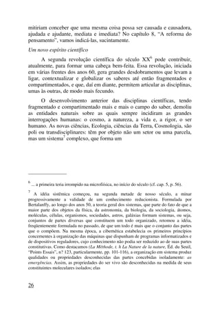 mitiriam conceber que uma mesma coisa possa ser causada e causadora,
ajudada e ajudante, mediata e imediata? No capítulo 8, “A reforma do
pensamento”, vamos indicá-las, sucintamente.
Um novo espírito científico
A segunda revolução científica do século XX6
pode contribuir,
atualmente, para formar uma cabeça bem-feita. Essa revolução, iniciada
em várias frentes dos anos 60, gera grandes desdobramentos que levam a
ligar, contextualizar e globalizar os saberes até então fragmentados e
compartimentados, e que, daí em diante, permitem articular as disciplinas,
umas às outras, de modo mais fecundo.
O desenvolvimento anterior das disciplinas científicas, tendo
fragmentado e compartimentado mais e mais o campo do saber, demoliu
as entidades naturais sobre as quais sempre incidiram as grandes
interrogações humanas: o cosmo, a natureza, a vida e, a rigor, o ser
humano. As novas ciências, Ecologia, ciências da Terra, Cosmologia, são
poli ou transdisciplinares: têm por objeto não um setor ou uma parcela,
mas um sistema7
complexo, que forma um
_____________________
6
... a primeira teria irrompido na microfiísica, no início do século (cf. cap. 5, p. 56).
7
A idéia sistêmica começou, na segunda metade de nosso século, a minar
progressivamente a validade de um conhecimento reducionista. Formulada por
Bertalanffy, ao longo dos anos 50, a teoria geral dos sistemas, que parte do fato de que a
maior parte dos objetos da física, da astronomia, da biologia, da sociologia, átomos,
moléculas, células, organismos, sociedades, astros, galáxias formam sistemas, ou seja,
conjuntos de partes diversas que constituem um todo organizado, retomou a idéia,
freqüentemente formulada no passado, de que um todo é mais que o conjunto das partes
que o compõem. Na mesma época, a cibernética estabelecia os primeiros princípios
concernentes à organização das máquinas que dispunham de programas informatizados e
de dispositivos reguladores, cujo conhecimento não podia ser reduzido ao de suas partes
constitutivas. Como destacamos (La Méthode, t. h La Nature de la nature, Éd. du Seuil,
“Points Essais”, n? 123, particularmente, pp. 101-116), a organização em sistema produz
qualidades ou propriedades desconhecidas das partes concebidas isoladamente: as
emergências. Assim, as propriedades do ser vivo são desconhecidas na medida de seus
constituintes moleculares isolados; elas
26
 