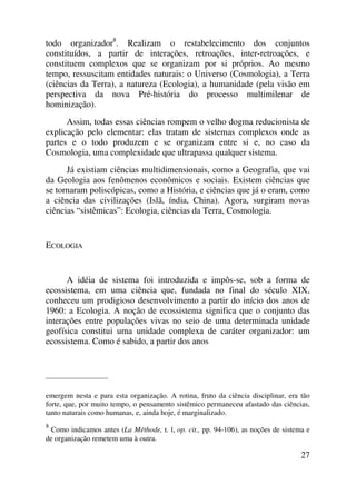 todo organizador8
. Realizam o restabelecimento dos conjuntos
constituídos, a partir de interações, retroações, inter-retroações, e
constituem complexos que se organizam por si próprios. Ao mesmo
tempo, ressuscitam entidades naturais: o Universo (Cosmologia), a Terra
(ciências da Terra), a natureza (Ecologia), a humanidade (pela visão em
perspectiva da nova Pré-história do processo multimilenar de
hominização).
Assim, todas essas ciências rompem o velho dogma reducionista de
explicação pelo elementar: elas tratam de sistemas complexos onde as
partes e o todo produzem e se organizam entre si e, no caso da
Cosmologia, uma complexidade que ultrapassa qualquer sistema.
Já existiam ciências multidimensionais, como a Geografia, que vai
da Geologia aos fenômenos econômicos e sociais. Existem ciências que
se tornaram poliscópicas, como a História, e ciências que já o eram, como
a ciência das civilizações (Islã, índia, China). Agora, surgiram novas
ciências “sistêmicas”: Ecologia, ciências da Terra, Cosmologia.
ECOLOGIA
A idéia de sistema foi introduzida e impôs-se, sob a forma de
ecossistema, em uma ciência que, fundada no final do século XIX,
conheceu um prodigioso desenvolvimento a partir do início dos anos de
1960: a Ecologia. A noção de ecossistema significa que o conjunto das
interações entre populações vivas no seio de uma determinada unidade
geofísica constitui uma unidade complexa de caráter organizador: um
ecossistema. Como é sabido, a partir dos anos
_____________________
emergem nesta e para esta organização. A rotina, fruto da ciência disciplinar, era tão
forte, que, por muito tempo, o pensamento sistêmico permaneceu afastado das ciências,
tanto naturais como humanas, e, ainda hoje, é marginalizado.
8
Como indicamos antes (La Méthode, t. l, op. cit., pp. 94-106), as noções de sistema e
de organização remetem uma à outra.
27
 