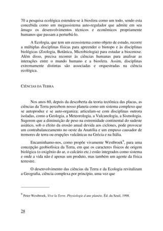 70 a pesquisa ecológica estendeu-se à biosfera como um todo, sendo esta
concebida como um megassistema auto-regulador que admite em seu
âmago os desenvolvimentos técnicos e econômicos propriamente
humanos que passam a perturbá-lo.
A Ecologia, que tem um ecossistema como objeto de estudo, recorre
a múltiplas disciplinas físicas para apreender o biotopo e às disciplinas
biológicas (Zoologia, Botânica, Microbiologia) para estudar a biocenose.
Além disso, precisa recorrer às ciências humanas para analisar as
interações entre o mundo humano e a biosfera. Assim, disciplinas
extremamente distintas são associadas e orquestradas na ciência
ecológica.
CIÊNCIAS DA TERRA
Nos anos 60, depois da descoberta da teoria tectônica das placas, as
ciências da Terra percebem nosso planeta como um sistema complexo que
se autoproduz e se auto-organiza; articulam-se com disciplinas outrora
isoladas, como a Geologia, a Meteorologia, a Vulcanologia, a Sismologia.
Sugerem que a diminuição de peso na extremidade continental do sudeste
asiático, sob o efeito da erosão anual devida aos ciclones, pode provocar
um contrabalanceamento no oeste da Anatólia e um empuxo causador de
tremores de terra ou erupções vulcânicas na Grécia e na Itália.
Encaminhamo-nos, como propõe vivamente Westbroek9
, para uma
concepção geobiofísica da Terra, em que os caracteres físicos de origem
biológica (o oxigênio do ar, o calcário etc.) estão integrados como sistema
e onde a vida não é apenas um produto, mas também um agente da física
terrestre.
O desenvolvimento das ciências da Terra e da Ecologia revitalizam
a Geografia, ciência complexa por princípio, uma vez que
_____________________
9
Peter Westbroek, Vive la Terre. Physiologie d une planète, Éd. du Seuil, 1998.
28
 