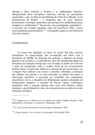 abrange a física terrestre, a biosfera e as implantações humanas.
Marginalizada pelas disciplinas vitoriosas, privada do pensamento
organizador – que vai além do possibilismo de Vidal de La Blache, ou do
determinismo de Ratzell –, a Geografia, que, de resto, forneceu
profissionais à Ecologia, reencontra suas perspectivas multidimensionais,
complexas e globalizantes10
. Desenvolve seus pseudopodes geopolíticos11
e reassume sua vocação originária: como diz Jean-Pierre Allix, “somos
necessariamente generalizadores”12
. A Geografia amplia-se em Ciência da
Terra dos homens.
COSMOLOGIA
O cosmo fora liquidado no início do século XX pelo conceito
einsteiniano de espaço-tempo. Sua ressurreição tem início com a
descoberta de Hubble da dispersão das galáxias, a hipótese do átomo
primitivo de Lemaître, e é concluída nos anos 60, notadamente depois da
descoberta da radiação isótropa que vem de todos os pontos do Universo
e pode ser interpretada como o resíduo fóssil de um acontecimento
térmico inicial. A partir daí, impõe-se o conceito de um cosmo único, em
evolução. Para conhecer esse cosmo e conceber, sobretudo, a formação
dos nódulos, dos átomos, e as inter-retroações no interior dos astros, a
observação astrofísica é associada aos resultados das experiências
microfísicas, isto é, a disciplina do infinitamente grande à disciplina do
infinitamente pequeno; a exemplo de Pascal, alguns cosmólogos,
meditando sobre a situação humana entre esses dois infinitos, tentam
introduzir a possibilidade da vida e da consciência em sua idéia de cosmo
(princípio antrópico).
_____________________
10
Cf. Jacques Levy, Le Monde pour cité, debate com Alfred Valladao, Hachette, 1996.
Michel Roux, Géographie et complexité, L’Harmattan, 1999.
11
Cf. Yves Lacoste, Dictionnaire de géopolitique, Flammarion, 1995.
12
L’Espace humain, Une invitation à la géographie, Éd. du Seuil, 1996.
29
 