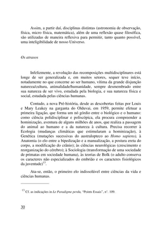 Assim, a partir daí, disciplinas distintas (astronomia de observação,
física, micro física, matemática), além de uma reflexão quase filosófica,
são utilizadas de maneira reflexiva para permitir, tanto quanto possível,
uma inteligibilidade de nosso Universo.
Os atrasos
Infelizmente, a revolução das recomposições multidisciplinares está
longe de ser generalizada e, em muitos setores, sequer teve início,
notadamente no que concerne ao ser humano, vítima da grande disjunção
natureza/cultura, animalidade/humanidade, sempre desmembrado entre
sua natureza de ser vivo, estudada pela biologia, e sua natureza física e
social, estudada pelas ciências humanas.
Contudo, a nova Pré-história, desde as descobertas feitas por Louis
e Mary Leakey na garganta do Olduvai, em 1959, permite efetuar a
primeira ligação, que forma um nó górdio entre o biológico e o humano:
como ciência polidisciplinar e poliscópica, ela procura compreender a
hominização, aventura de alguns milhões de anos, que realiza a passagem
do animal ao humano e a da natureza à cultura. Precisa recorrer à
Ecologia (mudanças climáticas que estimularam a hominização), à
Genética (mutações sucessivas do australopteco ao Homo sapiens), à
Anatomia (o elo entre a bipedização e a manualização, a postura ereta do
corpo, a modificação do crânio); às ciências neurológicas (crescimento e
reorganização do cérebro); à Sociologia (transformação de uma sociedade
de primatas em sociedade humana), às teorias de Bolk (o adulto conserva
os caracteres não especializados do embrião e os caracteres fisiológicos
da juventude)13
.
Ata-se, então, o primeiro elo indissolúvel entre ciências da vida e
ciências humanas.
_____________________
13
Cf. as indicações in Le Paradigme perdu, “Points Essais”, n°. 109.
30
 