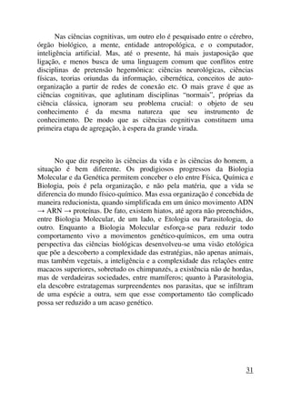 Nas ciências cognitivas, um outro elo é pesquisado entre o cérebro,
órgão biológico, a mente, entidade antropológica, e o computador,
inteligência artificial. Mas, até o presente, há mais justaposição que
ligação, e menos busca de uma linguagem comum que conflitos entre
disciplinas de pretensão hegemônica: ciências neurológicas, ciências
físicas, teorias oriundas da informação, cibernética, conceitos de auto-
organização a partir de redes de conexão etc. O mais grave é que as
ciências cognitivas, que aglutinam disciplinas “normais”, próprias da
ciência clássica, ignoram seu problema crucial: o objeto de seu
conhecimento é da mesma natureza que seu instrumento de
conhecimento. De modo que as ciências cognitivas constituem uma
primeira etapa de agregação, à espera da grande virada.
No que diz respeito às ciências da vida e às ciências do homem, a
situação é bem diferente. Os prodigiosos progressos da Biologia
Molecular e da Genética permitem conceber o elo entre Física, Química e
Biologia, pois é pela organização, e não pela matéria, que a vida se
diferencia do mundo físico-químico. Mas essa organização é concebida de
maneira reducionista, quando simplificada em um único movimento ADN
→ ARN → proteínas. De fato, existem hiatos, até agora não preenchidos,
entre Biologia Molecular, de um lado, e Etologia ou Parasitologia, do
outro. Enquanto a Biologia Molecular esforça-se para reduzir todo
comportamento vivo a movimentos genético-químicos, em uma outra
perspectiva das ciências biológicas desenvolveu-se uma visão etológica
que põe a descoberto a complexidade das estratégias, não apenas animais,
mas também vegetais, a inteligência e a complexidade das relações entre
macacos superiores, sobretudo os chimpanzés, a existência não de hordas,
mas de verdadeiras sociedades, entre mamíferos; quanto à Parasitologia,
ela descobre estratagemas surpreendentes nos parasitas, que se infiltram
de uma espécie a outra, sem que esse comportamento tão complicado
possa ser reduzido a um acaso genético.
31
 