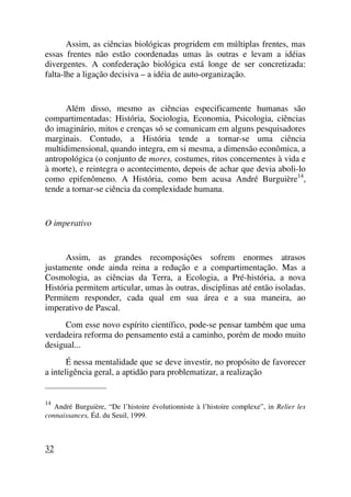 Assim, as ciências biológicas progridem em múltiplas frentes, mas
essas frentes não estão coordenadas umas às outras e levam a idéias
divergentes. A confederação biológica está longe de ser concretizada:
falta-lhe a ligação decisiva – a idéia de auto-organização.
Além disso, mesmo as ciências especificamente humanas são
compartimentadas: História, Sociologia, Economia, Psicologia, ciências
do imaginário, mitos e crenças só se comunicam em alguns pesquisadores
marginais. Contudo, a História tende a tornar-se uma ciência
multidimensional, quando integra, em si mesma, a dimensão econômica, a
antropológica (o conjunto de mores, costumes, ritos concernentes à vida e
à morte), e reintegra o acontecimento, depois de achar que devia aboli-lo
como epifenômeno. A História, como bem acusa André Burguière14
,
tende a tornar-se ciência da complexidade humana.
O imperativo
Assim, as grandes recomposições sofrem enormes atrasos
justamente onde ainda reina a redução e a compartimentação. Mas a
Cosmologia, as ciências da Terra, a Ecologia, a Pré-história, a nova
História permitem articular, umas às outras, disciplinas até então isoladas.
Permitem responder, cada qual em sua área e a sua maneira, ao
imperativo de Pascal.
Com esse novo espírito científico, pode-se pensar também que uma
verdadeira reforma do pensamento está a caminho, porém de modo muito
desigual...
É nessa mentalidade que se deve investir, no propósito de favorecer
a inteligência geral, a aptidão para problematizar, a realização
_____________________
14
André Burguière, “De l’histoire évolutionniste à l’histoire complexe”, in Relier les
connaissances, Éd. du Seuil, 1999.
32
 