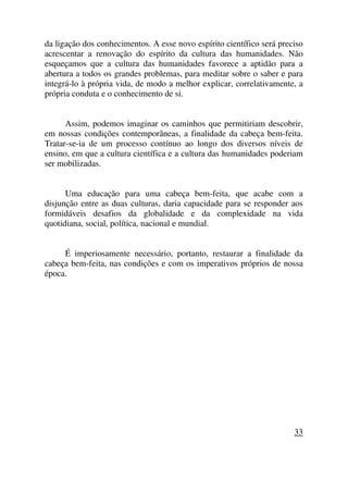 da ligação dos conhecimentos. A esse novo espírito científico será preciso
acrescentar a renovação do espírito da cultura das humanidades. Não
esqueçamos que a cultura das humanidades favorece a aptidão para a
abertura a todos os grandes problemas, para meditar sobre o saber e para
integrá-lo à própria vida, de modo a melhor explicar, correlativamente, a
própria conduta e o conhecimento de si.
Assim, podemos imaginar os caminhos que permitiriam descobrir,
em nossas condições contemporâneas, a finalidade da cabeça bem-feita.
Tratar-se-ia de um processo contínuo ao longo dos diversos níveis de
ensino, em que a cultura científica e a cultura das humanidades poderiam
ser mobilizadas.
Uma educação para uma cabeça bem-feita, que acabe com a
disjunção entre as duas culturas, daria capacidade para se responder aos
formidáveis desafios da globalidade e da complexidade na vida
quotidiana, social, política, nacional e mundial.
É imperiosamente necessário, portanto, restaurar a finalidade da
cabeça bem-feita, nas condições e com os imperativos próprios de nossa
época.
33
 