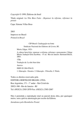 Copyright © 1999, Éditions du Seuil
Título original: La Tête Bien Faite - Repenser la réforme, réformer la
pensée
Capa: Simone Villas Boas
2003
Impresso no Brasil
Printed in Brazil
CIP-Brasil. Catalogação-na-fonte
Sindicato Nacional dos Editores de Livros, RJ.
Morin, Edgar, 1921-
A cabeça bem-feita: repensar a reforma, reformar o pensamento / Edgar
Morin; tradução Eloá Jacobina. - 8a
ed. -Rio de Janeiro: Bertrand Brasil,
2003.
128p.
Tradução de: La tête bien faite
Anexos
ISBN 85-286-0764-X
1. Educação - Ensaios. 2. Educação - Filosofia. I. Título.
Todos os direitos reservados pela
EDITORA BERTRAND BRASIL LTDA.
Rua Argentina, 171 - 1o
andar - São Cristóvão
20921-380 - Rio de Janeiro - RJ
Tel: (0XX21) 2585-2070 Fax: (0XX21) 2585-2087
Não é permitida a reprodução total ou parcial desta obra, por quaisquer
meios, sem a prévia autorização por escrito da Editora.
Atendemos pelo Reembolso Postal.
 