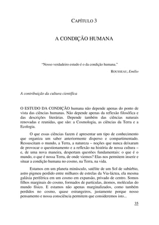 CAPÍTULO 3
A CONDIÇÃO HUMANA
“Nosso verdadeiro estudo é o da condição humana.”
ROUSSEAU, Emílio
A contribuição da cultura científica
O ESTUDO DA CONDIÇÃO humana não depende apenas do ponto de
vista das ciências humanas. Não depende apenas da reflexão filosófica e
das descrições literárias. Depende também das ciências naturais
renovadas e reunidas, que são: a Cosmologia, as ciências da Terra e a
Ecologia.
O que essas ciências fazem é apresentar um tipo de conhecimento
que organiza um saber anteriormente disperso e compartimentado.
Ressuscitam o mundo, a Terra, a natureza – noções que nunca deixaram
de provocar o questionamento e a reflexão na história de nossa cultura –
e, de uma nova maneira, despertam questões fundamentais: o que é o
mundo, o que é nossa Terra, de onde viemos? Elas nos permitem inserir e
situar a condição humana no cosmo, na Terra, na vida.
Estamos em um planeta minúsculo, satélite de um Sol de subúrbio,
astro pigmeu perdido entre milhares de estrelas da Via-láctea, ela mesma
galáxia periférica em um cosmo em expansão, privado de centro. Somos
filhos marginais do cosmo, formados de partículas, átomos, moléculas do
mundo físico. E estamos não apenas marginalizados, como também
perdidos no cosmo, quase estrangeiros, justamente porque nosso
pensamento e nossa consciência permitem que consideremos isto...
35
 