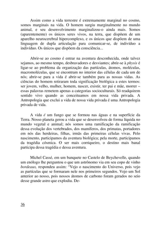 Assim como a vida terrestre é extremamente marginal no cosmo,
somos marginais na vida. O homem surgiu marginalmente no mundo
animal, e seu desenvolvimento marginalizou-o ainda mais. Somos
(aparentemente) os únicos seres vivos, na terra, que dispõem de um
aparelho neurocerebral hipercomplexo, e os únicos que dispõem de uma
linguagem de dupla articulação para comunicar-se, de indivíduo a
indivíduo. Os únicos que dispõem da consciência...
Abrir-se ao cosmo é entrar na aventura desconhecida, onde talvez
sejamos, ao mesmo tempo, desbravadores e desviantes; abrir-se à physis é
ligar-se ao problema da organização das partículas, átomos, moléculas,
macromoléculas, que se encontram no interior das células de cada um de
nós; abrir-se para a vida é abrir-se também para as nossas vidas. As
ciências do homem retiraram toda significação biológica a estes termos:
ser jovem, velho, mulher, homem, nascer, existir, ter pai e mãe, morrer –
essas palavras remetem apenas a categorias socioculturais. Só readquirem
sentido vivo quando as conceituamos em nossa vida privada. A
Antropologia que exclui a vida de nossa vida privada é uma Antropologia
privada de vida.
A vida é um fungo que se formou nas águas e na superfície da
Terra. Nosso planeta gerou a vida que se desenvolveu de forma líquida no
mundo vegetal e animal; nós somos uma ramificação da ramificação
dessa evolução dos vertebrados, dos mamíferos, dos primatas, portadores
em nós das herdeiras, filhas, irmãs das primeiras células vivas. Pelo
nascimento, participamos da aventura biológica; pela morte, participamos
da tragédia cósmica. O ser mais corriqueiro, o destino mais banal
participa dessa tragédia e dessa aventura.
Michel Cassé, em um banquete no Castelo de Beychevelle, quando
um enólogo lhe perguntou o que um astrônomo via em seu copo de vinho
bordeaux, respondeu assim: “Vejo o nascimento do Universo, pois vejo
as partículas que se formaram nele nos primeiros segundos. Vejo um Sol
anterior ao nosso, pois nossos átomos de carbono foram gerados no seio
desse grande astro que explodiu. De-
36
 