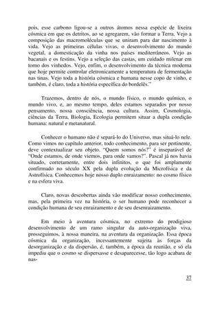 pois, esse carbono ligou-se a outros átomos nessa espécie de lixeira
cósmica em que os detritos, ao se agregarem, vão formar a Terra. Vejo a
composição das macromoléculas que se uniram para dar nascimento à
vida. Vejo as primeiras células vivas, o desenvolvimento do mundo
vegetal, a domesticação da vinha nos países mediterrâneos. Vejo as
bacanais e os festins. Vejo a seleção das castas, um cuidado milenar em
torno dos vinhedos. Vejo, enfim, o desenvolvimento da técnica moderna
que hoje permite controlar eletronicamente a temperatura de fermentação
nas tinas. Vejo toda a história cósmica e humana nesse copo de vinho, e
também, é claro, toda a história específica do bordelês.”
Trazemos, dentro de nós, o mundo físico, o mundo químico, o
mundo vivo, e, ao mesmo tempo, deles estamos separados por nosso
pensamento, nossa consciência, nossa cultura. Assim, Cosmologia,
ciências da Terra, Biologia, Ecologia permitem situar a dupla condição
humana: natural e metanatural.
Conhecer o humano não é separá-lo do Universo, mas situá-lo nele.
Como vimos no capítulo anterior, todo conhecimento, para ser pertinente,
deve contextualizar seu objeto. “Quem somos nós?” é inseparável de
“Onde estamos, de onde viemos, para onde vamos?”. Pascal já nos havia
situado, corretamente, entre dois infinitos, o que foi amplamente
confirmado no século XX pela dupla evolução da Microfísica e da
Astrofísica. Conhecemos hoje nosso duplo enraizamento: no cosmo físico
e na esfera viva.
Claro, novas descobertas ainda vão modificar nosso conhecimento,
mas, pela primeira vez na história, o ser humano pode reconhecer a
condição humana de seu enraizamento e de seu desenraizamento.
Em meio à aventura cósmica, no extremo do prodigioso
desenvolvimento de um ramo singular da auto-organização viva,
prosseguimos, à nossa maneira, na aventura da organização. Essa época
cósmica da organização, incessantemente sujeita às forças da
desorganização e da dispersão, é, também, a época da reunião, e só ela
impediu que o cosmo se dispersasse e desaparecesse, tão logo acabara de
nas-
37
 